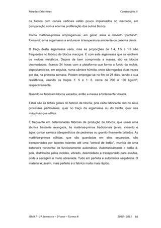 Paredes Exteriores Construções II 
os blocos com canais verticais estão pouco implantados no mercado, em 
comparação com a enorme proliferação dos outros blocos 
Como matérias-primas empregam-se, em geral, areia e cimento “portland”, 
formando uma argamassa a endurecer à temperatura ambiente ou próxima desta. 
O traço desta argamassa varia, mas as proporções de 1:4, 1:5 e 1:6 são 
frequentes no fabrico de blocos maciços. É com esta argamassa que se enchem 
os moldes metálicos. Depois de bem comprimida a massa, são os blocos 
desmoldados, ficando 24 horas com a plataforma que forma o fundo do molde, 
depositando-se, em seguida, numa câmara húmida, onde são regadas duas vezes 
por dia, na primeira semana. Podem empregar-se no fim de 28 dias, sendo a sua 
resistência, usando os traços 1: 5 e 1: 6, cerca de 200 e 100 kg/cm², 
respectivamente. 
Quando se fabricam blocos vazados, então a massa é fortemente vibrada. 
Estas são as linhas gerais do fabrico de blocos, pois cada fabricante tem os seus 
processos particulares, quer no traço da argamassa ou do betão, quer nas 
máquinas que utiliza. 
É frequente em determinadas fábricas de produção de blocos, que usam uma 
técnica bastante avançada, às matérias-primas tradicionais (areia, cimento e 
água) juntar sarrisca (desperdícios de pedreiras ou granito finamente britado). As 
matérias-primas sólidas, que são guardadas em silos separados, são 
transportadas por tapetes rolantes até uma “central de betão”, munida de uma 
betoneira horizontal de funcionamento automático. Automaticamente o betão é, 
pois, distribuído pelos moldes, vibrado, desmoldado e transportado para estufas, 
onde a secagem é muito abreviada. Tudo em perfeita e automática sequência. O 
material é, assim, mais perfeito e o fabrico muito mais rápido. 
ISMAT ‐ 2º Semestre – 2º ano – Turma N 2010 ‐ 2011 66 
 