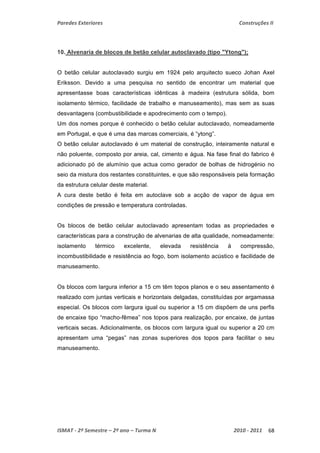 Paredes Exteriores Construções II 
10. Alvenaria de blocos de betão celular autoclavado (tipo "Ytong"); 
O betão celular autoclavado surgiu em 1924 pelo arquitecto sueco Johan Axel 
Eriksson. Devido a uma pesquisa no sentido de encontrar um material que 
apresentasse boas características idênticas à madeira (estrutura sólida, bom 
isolamento térmico, facilidade de trabalho e manuseamento), mas sem as suas 
desvantagens (combustibilidade e apodrecimento com o tempo). 
Um dos nomes porque é conhecido o betão celular autoclavado, nomeadamente 
em Portugal, e que é uma das marcas comerciais, é “ytong”. 
O betão celular autoclavado é um material de construção, inteiramente natural e 
não poluente, composto por areia, cal, cimento e água. Na fase final do fabrico é 
adicionado pó de alumínio que actua como gerador de bolhas de hidrogénio no 
seio da mistura dos restantes constituintes, e que são responsáveis pela formação 
da estrutura celular deste material. 
A cura deste betão é feita em autoclave sob a acção de vapor de água em 
condições de pressão e temperatura controladas. 
Os blocos de betão celular autoclavado apresentam todas as propriedades e 
características para a construção de alvenarias de alta qualidade, nomeadamente: 
isolamento térmico excelente, elevada resistência à compressão, 
incombustibilidade e resistência ao fogo, bom isolamento acústico e facilidade de 
manuseamento. 
Os blocos com largura inferior a 15 cm têm topos planos e o seu assentamento é 
realizado com juntas verticais e horizontais delgadas, constituídas por argamassa 
especial. Os blocos com largura igual ou superior a 15 cm dispõem de uns perfis 
de encaixe tipo “macho-fêmea” nos topos para realização, por encaixe, de juntas 
verticais secas. Adicionalmente, os blocos com largura igual ou superior a 20 cm 
apresentam uma “pegas” nas zonas superiores dos topos para facilitar o seu 
manuseamento. 
ISMAT ‐ 2º Semestre – 2º ano – Turma N 2010 ‐ 2011 68 
 