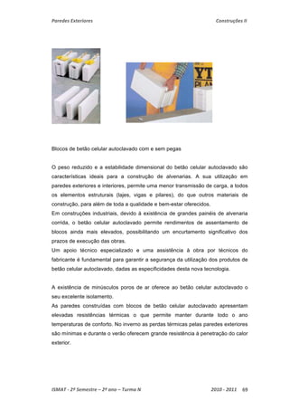 Paredes Exteriores Construções II 
Blocos de betão celular autoclavado com e sem pegas 
O peso reduzido e a estabilidade dimensional do betão celular autoclavado são 
características ideais para a construção de alvenarias. A sua utilização em 
paredes exteriores e interiores, permite uma menor transmissão de carga, a todos 
os elementos estruturais (lajes, vigas e pilares), do que outros materiais de 
construção, para além de toda a qualidade e bem-estar oferecidos. 
Em construções industriais, devido à existência de grandes painéis de alvenaria 
corrida, o betão celular autoclavado permite rendimentos de assentamento de 
blocos ainda mais elevados, possibilitando um encurtamento significativo dos 
prazos de execução das obras. 
Um apoio técnico especializado e uma assistência à obra por técnicos do 
fabricante é fundamental para garantir a segurança da utilização dos produtos de 
betão celular autoclavado, dadas as especificidades desta nova tecnologia. 
A existência de minúsculos poros de ar oferece ao betão celular autoclavado o 
seu excelente isolamento. 
As paredes construídas com blocos de betão celular autoclavado apresentam 
elevadas resistências térmicas o que permite manter durante todo o ano 
temperaturas de conforto. No inverno as perdas térmicas pelas paredes exteriores 
são mínimas e durante o verão oferecem grande resistência à penetração do calor 
exterior. 
ISMAT ‐ 2º Semestre – 2º ano – Turma N 2010 ‐ 2011 69 
 