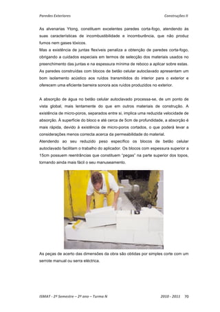 Paredes Exteriores Construções II 
As alvenarias Ytong, constituem excelentes paredes corta-fogo, atendendo às 
suas características de incombustibilidade e incomburência, que não produz 
fumos nem gases tóxicos. 
Mas a existência de juntas flexíveis penaliza a obtenção de paredes corta-fogo, 
obrigando a cuidados especiais em termos de selecção dos materiais usados no 
preenchimento das juntas e na espessura mínima de reboco a aplicar sobre estas. 
As paredes construídas com blocos de betão celular autoclavado apresentam um 
bom isolamento acústico aos ruídos transmitidos do interior para o exterior e 
oferecem uma eficiente barreira sonora aos ruídos produzidos no exterior. 
A absorção de água no betão celular autoclavado processa-se, de um ponto de 
vista global, mais lentamente do que em outros materiais de construção. A 
existência de micro-poros, separados entre si, implica uma reduzida velocidade de 
absorção. À superfície do bloco e até cerca de 5cm de profundidade, a absorção é 
mais rápida, devido à existência de micro-poros cortados, o que poderá levar a 
considerações menos correcta acerca da permeabilidade do material. 
Atendendo ao seu reduzido peso específico os blocos de betão celular 
autoclavado facilitam o trabalho do aplicador. Os blocos com espessura superior a 
15cm possuem reentrâncias que constituem “pegas” na parte superior dos topos, 
tornando ainda mais fácil o seu manuseamento. 
As peças de acerto das dimensões da obra são obtidas por simples corte com um 
serrote manual ou serra eléctrica. 
ISMAT ‐ 2º Semestre – 2º ano – Turma N 2010 ‐ 2011 70 
 