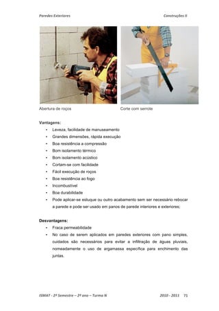 Paredes Exteriores Construções II 
Abertura de roços Corte com serrote 
Vantagens: 
• Leveza, facilidade de manuseamento 
• Grandes dimensões, rápida execução 
• Boa resistência a compressão 
• Bom isolamento térmico 
• Bom isolamento acústico 
• Cortam-se com facilidade 
• Fácil execução de roços 
• Boa resistência ao fogo 
• Incombustível 
• Boa durabilidade 
• Pode aplicar-se estuque ou outro acabamento sem ser necessário rebocar 
a parede e pode ser usado em panos de parede interiores e exteriores; 
Desvantagens: 
• Fraca permeabilidade 
• No caso de serem aplicados em paredes exteriores com pano simples, 
cuidados são necessários para evitar a infiltração de águas pluviais, 
nomeadamente o uso de argamassa específica para enchimento das 
juntas. 
ISMAT ‐ 2º Semestre – 2º ano – Turma N 2010 ‐ 2011 71 
 