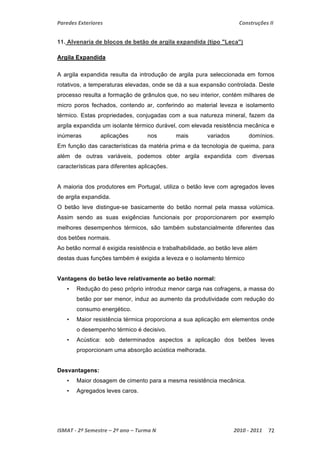 Paredes Exteriores Construções II 
11. Alvenaria de blocos de betão de argila expandida (tipo "Leca") 
Argila Expandida 
A argila expandida resulta da introdução de argila pura seleccionada em fornos 
rotativos, a temperaturas elevadas, onde se dá a sua expansão controlada. Deste 
processo resulta a formação de grânulos que, no seu interior, contém milhares de 
micro poros fechados, contendo ar, conferindo ao material leveza e isolamento 
térmico. Estas propriedades, conjugadas com a sua natureza mineral, fazem da 
argila expandida um isolante térmico durável, com elevada resistência mecânica e 
inúmeras aplicações nos mais variados domínios. 
Em função das características da matéria prima e da tecnologia de queima, para 
além de outras variáveis, podemos obter argila expandida com diversas 
características para diferentes aplicações. 
A maioria dos produtores em Portugal, utiliza o betão leve com agregados leves 
de argila expandida. 
O betão leve distingue-se basicamente do betão normal pela massa volúmica. 
Assim sendo as suas exigências funcionais por proporcionarem por exemplo 
melhores desempenhos térmicos, são também substancialmente diferentes das 
dos betões normais. 
Ao betão normal é exigida resistência e trabalhabilidade, ao betão leve além 
destas duas funções também é exigida a leveza e o isolamento térmico 
Vantagens do betão leve relativamente ao betão normal: 
• Redução do peso próprio introduz menor carga nas cofragens, a massa do 
betão por ser menor, induz ao aumento da produtividade com redução do 
consumo energético. 
• Maior resistência térmica proporciona a sua aplicação em elementos onde 
o desempenho térmico é decisivo. 
• Acústica: sob determinados aspectos a aplicação dos betões leves 
proporcionam uma absorção acústica melhorada. 
Desvantagens: 
• Maior dosagem de cimento para a mesma resistência mecânica. 
• Agregados leves caros. 
ISMAT ‐ 2º Semestre – 2º ano – Turma N 2010 ‐ 2011 72 
 
