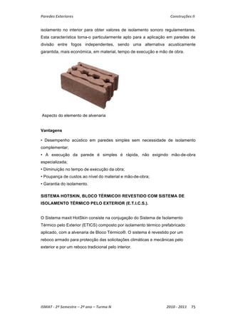Paredes Exteriores Construções II 
isolamento no interior para obter valores de isolamento sonoro regulamentares. 
Esta característica torna-o particularmente apto para a aplicação em paredes de 
divisão entre fogos independentes, sendo uma alternativa acusticamente 
garantida, mais económica, em material, tempo de execução e mão de obra. 
Aspecto do elemento de alvenaria 
Vantagens 
• Desempenho acústico em paredes simples sem necessidade de isolamento 
complementar; 
• A execução da parede é simples é rápida, não exigindo mão-de-obra 
especializada; 
• Diminuição no tempo de execução da obra; 
• Poupança de custos ao nível do material e mão-de-obra; 
• Garantia do isolamento. 
SISTEMA HOTSKIN, BLOCO TÉRMICO® REVESTIDO COM SISTEMA DE 
ISOLAMENTO TÉRMICO PELO EXTERIOR (E.T.I.C.S.). 
O Sistema maxit HotSkin consiste na conjugação do Sistema de Isolamento 
Térmico pelo Exterior (ETICS) composto por isolamento térmico prefabricado 
aplicado, com a alvenaria de Bloco Térmico®. O sistema é revestido por um 
reboco armado para protecção das solicitações climáticas e mecânicas pelo 
exterior e por um reboco tradicional pelo interior. 
ISMAT ‐ 2º Semestre – 2º ano – Turma N 2010 ‐ 2011 75 
 