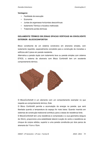 Paredes Exteriores Construções II 
Vantagens: 
• Facilidade de execução 
• Economia 
• Juntas de argamassa horizontais descontínuas 
• Isolamento Térmico e Acústico melhorado 
• Tratamento pontes térmicas 
ISOLAMENTO TÉRMICO EM ZONAS OPACAS VERTICAIS NA ENVOLVENTE 
EXTERIOR - BLOCOCONFORTO® 
Bloco constituinte de um sistema construtivo em alvenaria simples, com 
isolamento repartido, especialmente concebido para a construção de moradias e 
edifícios até 3 pisos em parede resistente. 
Alternativa a parede dupla com isolamento leve ou parede simples com sistema 
ETICS, o sistema de alvenaria com Bloco Conforto® tem um excelente 
comportamento térmico. 
O BlocoConforto® é um elemento com um comportamento exemplar no que 
respeita ao comportamento térmico. Este 
O Bloco Conforto® permite a acumulação da energia na parede, que será 
libertada quando a temperatura do espaço for mais baixa. Quando inserido em 
sistemas de construção tradicional contribuiu para a classe de resistência forte. 
O BlocoConforto® tem uma resistência à compressão e a sua geometria (largura 
de 35cm), proporciona uma estabilidade lateral à acção do vento e resistência ao 
choque de corpos sólidos, superior a uma parede constituída por dois panos de 
alvenaria de 11cm e 15cm. 
ISMAT ‐ 2º Semestre – 2º ano – Turma N 2010 ‐ 2011 77 
 