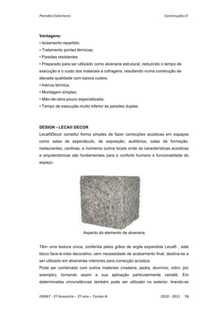 Paredes Exteriores Construções II 
Vantagens: 
• Isolamento repartido; 
• Tratamento pontes térmicas; 
• Paredes resistentes 
• Preparado para ser utilizado como alvenaria estrutural, reduzindo o tempo de 
execução e o custo dos materiais e cofragens, resultando numa construção de 
elevada qualidade com baixos custos. 
• Inércia térmica; 
• Montagem simples; 
• Mão-de-obra pouco especializada; 
• Tempo de execução muito inferior às paredes duplas. 
DESIGN - LECA® DECOR 
Leca®Decor constitui forma simples de fazer correcções acústicas em espaços 
como salas de espectáculo, de exposição, auditórios, salas de formação, 
restaurantes, cantinas, e inúmeros outros locais onde as características acústicas 
e arquitectónicas são fundamentais para o conforto humano e funcionalidade do 
espaço. 
Aspecto do elemento de alvenaria 
Têm uma textura única, conferida pelos grãos de argila expandida Leca® , este 
bloco face-à-vista decorativo, sem necessidade de acabamento final, destina-se a 
ser utilizado em alvenarias interiores para correcção acústica. 
Pode ser combinado com outros materiais (madeira, pedra, alumínio, vidro, por 
exemplo), tornando assim a sua aplicação particularmente versátil. Em 
determinadas circunstâncias também pode ser utilizado no exterior, tirando-se 
ISMAT ‐ 2º Semestre – 2º ano – Turma N 2010 ‐ 2011 78 
 