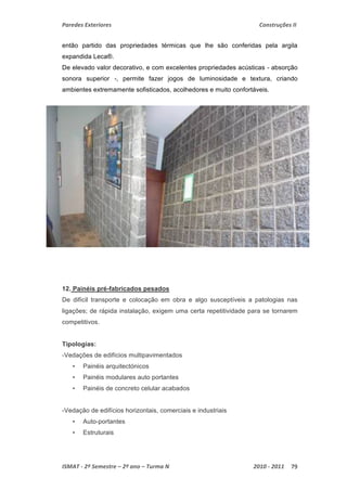 Paredes Exteriores Construções II 
então partido das propriedades térmicas que lhe são conferidas pela argila 
expandida Leca®. 
De elevado valor decorativo, e com excelentes propriedades acústicas - absorção 
sonora superior -, permite fazer jogos de luminosidade e textura, criando 
ambientes extremamente sofisticados, acolhedores e muito confortáveis. 
12. Painéis pré-fabricados pesados 
De difícil transporte e colocação em obra e algo susceptíveis a patologias nas 
ligações; de rápida instalação, exigem uma certa repetitividade para se tornarem 
competitivos. 
Tipologias: 
-Vedações de edifícios multipavimentados 
• Painéis arquitectónicos 
• Painéis modulares auto portantes 
• Painéis de concreto celular acabados 
-Vedação de edifícios horizontais, comerciais e industriais 
• Auto-portantes 
• Estruturais 
ISMAT ‐ 2º Semestre – 2º ano – Turma N 2010 ‐ 2011 79 
 