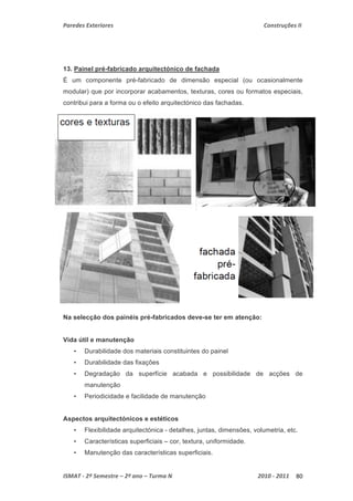 Paredes Exteriores Construções II 
13. Painel pré-fabricado arquitectónico de fachada 
É um componente pré-fabricado de dimensão especial (ou ocasionalmente 
modular) que por incorporar acabamentos, texturas, cores ou formatos especiais, 
contribui para a forma ou o efeito arquitectónico das fachadas. 
Na selecção dos painéis pré-fabricados deve-se ter em atenção: 
Vida útil e manutenção 
• Durabilidade dos materiais constituintes do painel 
• Durabilidade das fixações 
• Degradação da superfície acabada e possibilidade de acções de 
manutenção 
• Periodicidade e facilidade de manutenção 
Aspectos arquitectónicos e estéticos 
• Flexibilidade arquitectónica - detalhes, juntas, dimensões, volumetria, etc. 
• Características superficiais – cor, textura, uniformidade. 
• Manutenção das características superficiais. 
ISMAT ‐ 2º Semestre – 2º ano – Turma N 2010 ‐ 2011 80 
 