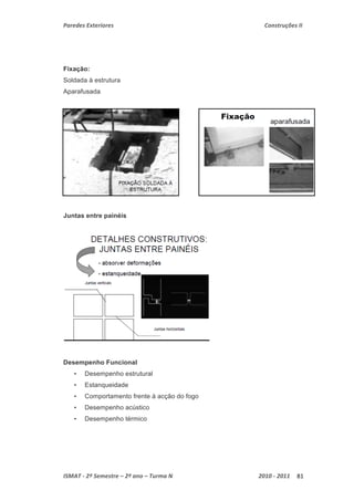Paredes Exteriores Construções II 
Fixação: 
Soldada à estrutura 
Aparafusada 
Juntas entre painéis 
Desempenho Funcional 
• Desempenho estrutural 
• Estanqueidade 
• Comportamento frente à acção do fogo 
• Desempenho acústico 
• Desempenho térmico 
ISMAT ‐ 2º Semestre – 2º ano – Turma N 2010 ‐ 2011 81 
 