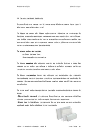 Paredes Exteriores Construções II 
14. Paredes de Bloco de Gesso 
A execução de uma parede com blocos de gesso é feita da mesma forma como é 
feita com a alvenaria convencional. 
Os blocos de gesso são blocos pré-moldados, utilizados na construção de 
divisórias ou paredes estruturais, apresentam-se com encaixe tipo macho/fêmea, 
para facilitar o seu encaixe e são planos, apresentam um acabamento perfeito nas 
suas superfícies, após a montagem da parede ou tecto, obtém-se uma superfície 
plana e pronta para receber o acabamento. 
Os blocos podem apresentar: 
• As faces planas e lisas, 
• Serem vazados ou compactos. 
Os blocos vazados são utilizados quando se pretende diminuir o peso das 
paredes ou em tectos, ou melhorar o isolamento acústico, enquanto os blocos 
compactos permitem construir paredes com maior altura. 
Os blocos compactos devem ser utilizados em substituição dos materiais 
convencionais, como os blocos de cimento ou blocos cerâmicos, na construção de 
paredes internas com paredes divisórias de quartos, salas, escritórios e espaços 
semelhantes. 
De forma geral, podemos encontrar no mercado, os seguintes tipos de blocos de 
gesso: 
- Bloco tipo S, standard, normalmente de cor branca, para uso geral, divisórias 
internas, ou em ambientes onde necessite de uma maior segurança. 
- Bloco tipo H, hidrófugo, normalmente de cor azul, para uso em ambientes 
sujeitos à acção da humidade de forma intermitente; 
ISMAT ‐ 2º Semestre – 2º ano – Turma N 2010 ‐ 2011 82 
 