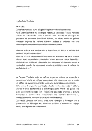 Paredes Exteriores Construções II 
15. Fachada Ventilada 
Definição 
A Fachada Ventilada é uma solução ideal para revestimentos exteriores. 
Cada vez mais utilizado na construção moderna, o sistema de Fachada Ventilada 
assume-se, actualmente, como a solução mais eficiente na resolução de 
problemas de isolamento térmico dos edifícios, ao mesmo tempo que permite 
conceber projectos de elevada qualidade estética e funcional. Não tem 
manutenção quando comparada com processos tradicionais. 
Melhoria estética, este sistema evita a deterioração do edifício, e permite criar 
obras de elevada beleza estética. 
Melhoria funcional, devido às qualidades inerentes ao sistema: excelente isolante 
térmico; maior durabilidade (protegendo a própria estrutura interna do edifício); 
diminuição dos problemas relacionados com humidade e infiltrações (devido à 
ventilação); redução do consumo de energia do edifício (graças à melhoria do 
conforto térmico). ” 
A Fachada Ventilada pode ser definida como um sistema de protecção e 
revestimento exterior de edifícios, caracterizado pelo afastamento entre a parede 
do edifício e o revestimento, criando, assim, uma câmara de ar em movimento. 
Esta câmara-de-ar permite a ventilação natural e contínua da parede do edifício, 
através do efeito de chaminé (o ar entra frio pela parte inferior e sai quente pela 
parte superior). Deste modo, com o “arejamento” da parede, evitam-se as comuns 
humidades e condensações características das fachadas tradicionais e, 
consequentemente, consegue-se um maior conforto térmico. 
A Fachada Ventilada tem, ainda, como outras vantagens a montagem fácil e 
possibilidade de colocação das instalações eléctricas e sanitárias no espaço 
criado entre a parede e o revestimento. 
ISMAT ‐ 2º Semestre – 2º ano – Turma N 2010 ‐ 2011 83 
 