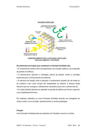 Paredes Exteriores Construções II 
Os elementos principais que constituem a Fachada Ventilada são: 
• O revestimento exterior (tem principalmente uma função estética e de protecção 
da parede do edifício); 
• A câmara-de-ar (permite a ventilação natural da parede, sendo a condição 
essencial para o funcionamento do sistema); 
• A estrutura de fixação onde é aplicado o revestimento (poderá ser de metal ou 
de madeira e tem como função dar estabilidade ao sistema; é através desta 
estrutura que se consegue o afastamento necessário para criar a câmara-de-ar); 
• E a capa isolante (deverá ser aplicada na parede do edifício por formar a garantir 
a sua estabilidade térmica). 
Os materiais utilizados na numa Fachada Ventilada deverão ser protegidos de 
modo a evitar a sua corrosão, apodrecimento ou outras patologias. 
Fixação 
Uma Fachada Ventilada pode ser aplicada com fixações visíveis ou ocultas. 
ISMAT ‐ 2º Semestre – 2º ano – Turma N 2010 ‐ 2011 84 
 
