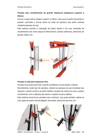 Paredes Exteriores Construções II 
Fixação para revestimentos de grande espessura (espessura superior a 
20mm). 
Fixa-se a peça sobre margem superior e inferior, para que os perfis horizontais a 
possam acomodar e fixa-se assim ao resto da estrutura dos perfis verticais 
mediante grampos de aço. 
Este sistema permite a colocação de pedra natural e de uma variedade de 
revestimentos tais como peças de fibrocimento, painéis cerâmicos, elementos de 
grande calibre, etc. 
Fixação à vista para espessura fina 
Os tipos de encaixe para fixar o painel à perfilaria é visível desde o exterior. 
Normalmente, neste tipo de sistemas, utilizam-se grampos de aço inoxidável que 
seguram o painel unindo-o ao perfil metálico, lacados da mesma cor que o próprio 
revestimento, com o objectivo de reduzir o impacto visual e estético. 
Este sistema encontra-se pensado para cerâmica, mas pode também aplicar-se 
com peças de pedra natural delgada, laminadas, placas de alumínio, etc. 
ISMAT ‐ 2º Semestre – 2º ano – Turma N 2010 ‐ 2011 85 
 