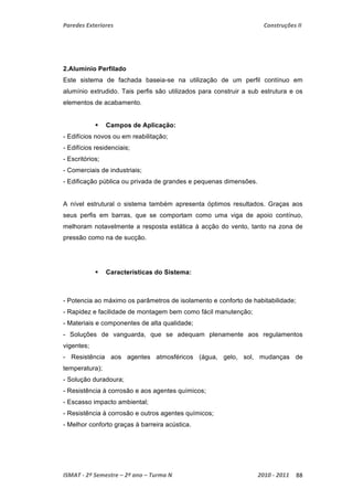 Paredes Exteriores Construções II 
2.Alumínio Perfilado 
Este sistema de fachada baseia-se na utilização de um perfil contínuo em 
alumínio extrudido. Tais perfis são utilizados para construir a sub estrutura e os 
elementos de acabamento. 
 Campos de Aplicação: 
- Edifícios novos ou em reabilitação; 
- Edifícios residenciais; 
- Escritórios; 
- Comerciais de industriais; 
- Edificação pública ou privada de grandes e pequenas dimensões. 
A nível estrutural o sistema também apresenta óptimos resultados. Graças aos 
seus perfis em barras, que se comportam como uma viga de apoio contínuo, 
melhoram notavelmente a resposta estática à acção do vento, tanto na zona de 
pressão como na de sucção. 
 Características do Sistema: 
- Potencia ao máximo os parâmetros de isolamento e conforto de habitabilidade; 
- Rapidez e facilidade de montagem bem como fácil manutenção; 
- Materiais e componentes de alta qualidade; 
- Soluções de vanguarda, que se adequam plenamente aos regulamentos 
vigentes; 
- Resistência aos agentes atmosféricos (água, gelo, sol, mudanças de 
temperatura); 
- Solução duradoura; 
- Resistência à corrosão e aos agentes químicos; 
- Escasso impacto ambiental; 
- Resistência à corrosão e outros agentes químicos; 
- Melhor conforto graças à barreira acústica. 
ISMAT ‐ 2º Semestre – 2º ano – Turma N 2010 ‐ 2011 88 
 