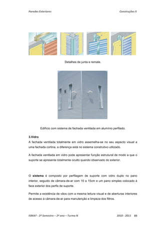 Paredes Exteriores Construções II 
Detalhes de junta e remate. 
Edifício com sistema de fachada ventilada em alumínio perfilado. 
3.Vidro 
A fachada ventilada totalmente em vidro assemelha-se no seu aspecto visual a 
uma fachada cortina, a diferença está no sistema construtivo utilizado. 
A fachada ventilada em vidro pode apresentar função estrutural de modo a que o 
suporte se apresente totalmente oculto quando observado do exterior. 
O sistema é composto por perfilagem de suporte com vidro duplo no pano 
interior, seguido de câmara-de-ar com 10 a 15cm e um pano simples colocado à 
face exterior dos perfis de suporte. 
Permite a existência de vãos com a mesma leitura visual e de aberturas interiores 
de acesso à câmara-de-ar para manutenção e limpeza dos filtros. 
ISMAT ‐ 2º Semestre – 2º ano – Turma N 2010 ‐ 2011 89 
 