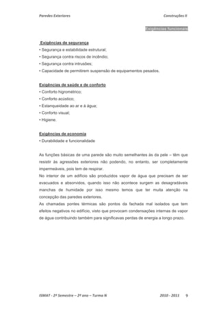 Paredes Exteriores Construções II 
Exigências funcionais 
Exigências de segurança 
• Segurança e estabilidade estrutural; 
• Segurança contra riscos de incêndio; 
• Segurança contra intrusões; 
• Capacidade de permitirem suspensão de equipamentos pesados. 
Exigências de saúde e de conforto 
• Conforto higrométrico; 
• Conforto acústico; 
• Estanqueidade ao ar e à água; 
• Conforto visual; 
• Higiene. 
Exigências de economia 
• Durabilidade e funcionalidade 
As funções básicas de uma parede são muito semelhantes às da pele – têm que 
resistir às agressões exteriores não podendo, no entanto, ser completamente 
impermeáveis, pois tem de respirar. 
No interior de um edifício são produzidos vapor de água que precisam de ser 
evacuados e absorvidos, quando isso não acontece surgem as desagradáveis 
manchas de humidade por isso mesmo temos que ter muita atenção na 
concepção das paredes exteriores. 
As chamadas pontes térmicas são pontos da fachada mal isolados que tem 
efeitos negativos no edifício, visto que provocam condensações internas de vapor 
de água contribuindo também para significavas perdas de energia a longo prazo. 
ISMAT ‐ 2º Semestre – 2º ano – Turma N 2010 ‐ 2011 9 
 