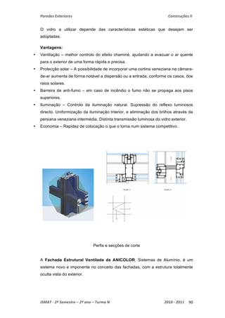 Paredes Exteriores Construções II 
O vidro a utilizar depende das características estéticas que desejam ser 
adoptadas. 
Vantagens: 
• Ventilação – melhor controlo do efeito chaminé, ajudando a evacuar o ar quente 
para o exterior de uma forma rápida e precisa. 
• Protecção solar – A possibilidade de incorporar uma cortina veneziana na câmara-de- 
ar aumenta de forma notável a dispersão ou a entrada, conforme os casos, dos 
raios solares. 
• Barreira de anti-fumo – em caso de incêndio o fumo não se propaga aos pisos 
superiores. 
• Iluminação – Controlo da iluminação natural. Supressão do reflexo luminosos 
directo. Uniformização da iluminação interior, e eliminação dos brilhos através da 
persiana veneziana intermédia. Distinta transmissão luminosa do vidro exterior. 
• Economia – Rapidez de colocação o que o torna num sistema competitivo. 
Perfis e secções de corte 
A Fachada Estrutural Ventilada da ANICOLOR, Sistemas de Alumínio, é um 
sistema novo e imponente no conceito das fachadas, com a estrutura totalmente 
oculta vista do exterior. 
ISMAT ‐ 2º Semestre – 2º ano – Turma N 2010 ‐ 2011 90 
 