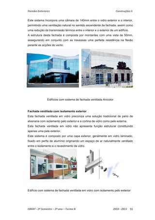 Paredes Exteriores Construções II 
Este sistema Incorpora uma câmara de 140mm entre o vidro exterior e o interior, 
permitindo uma ventilação natural no sentido ascendente da fachada, assim como 
uma redução da transmissão térmica entre o interior e o exterior de um edifício. 
A estrutura desta fachada é composta por montantes com uma vista de 50mm, 
assegurando em conjunto com as travessas uma perfeita resistência na flexão 
perante as acções do vento. 
Edifícios com sistema de fachada ventilada Anicolor 
Fachada ventilada com isolamento exterior 
Esta fachada ventilada em vidro preconiza uma solução tradicional de pano de 
alvenaria com isolamento pelo exterior e a cortina de vidro como pele externa. 
Esta fachada ventilada em vidro não apresenta função estrutural constituindo 
apenas uma pele exterior. 
Este sistema é composto por uma capa exterior, geralmente em vidro laminado, 
fixado em perfis de alumínio originando um espaço de ar naturalmente ventilado 
entre o isolamento e o revestimento de vidro. 
Edifício com sistema de fachada ventilada em vidro com isolamento pelo exterior 
ISMAT ‐ 2º Semestre – 2º ano – Turma N 2010 ‐ 2011 91 
 