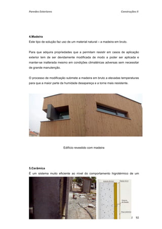 Paredes Exteriores Construções II 
4.Madeira 
Este tipo de solução faz uso de um material natural – a madeira em bruto. 
Para que adquira propriedades que a permitam resistir em casos de aplicação 
exterior tem de ser devidamente modificada de modo a poder ser aplicada e 
manter-se inalterada mesmo em condições climatéricas adversas sem necessitar 
de grande manutenção. 
O processo de modificação submete a madeira em bruto a elevadas temperaturas 
para que a maior parte da humidade desapareça e a torne mais resistente. 
Edifício revestido com madeira 
5.Cerâmica 
É um sistema muito eficiente ao nível do comportamento higrotérmico de um 
edifício. 
ISMAT ‐ 2º Semestre – 2º ano – Turma N 2010 ‐ 2011 92 
 