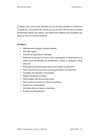 Paredes Exteriores Construções II 
O sistema mais comum para aplicação de uma fachada ventilada em cerâmica é 
composto por uma perfilaria de suporte que por sua vez é fixa ao pano de parede 
devidamente isolado pelo exterior. Os painéis são posteriormente acoplados aos 
perfis por meio de encaixes metálicos. 
Vantagens: 
• Aplicável sobre qualquer suporte existente; 
• Execução rápida; 
• Garantia de segurança na utilização; 
• Economia de energia (no Inverno menor necessidade de aquecimento e no 
Verão menor necessidade de arrefecimento, devido à ventilação e efeito 
pára-sol); 
• Eliminação de pontes térmicas face à continuidade do isolamento; 
• Maior inércia térmica por força da colocação exterior do isolamento; 
• Facilidade de inspecção e manutenção; 
• Rápida substituição de peças; 
• Desmontagem fácil de pequenas áreas; 
• Maior conforto ambiental no interior dos edifícios; 
• Ausência de condensações; 
• Ventilação eficaz de todos os elementos; 
• Ausência de eflorescências; 
ISMAT ‐ 2º Semestre – 2º ano – Turma N 2010 ‐ 2011 93 
 