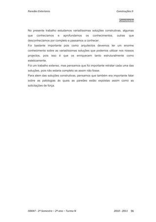 Paredes Exteriores Construções II 
Conclusão 
No presente trabalho estudamos variadíssimas soluções construtivas, algumas 
que conhecíamos e aprofundamos os conhecimentos, outras que 
desconhecíamos por completo e passamos a conhecer. 
Foi bastante importante pois como arquitectos devemos ter um enorme 
conhecimento sobre as variadíssimas soluções que podemos utilizar nos nossos 
projectos, pois isso é que os enriquecem tanto estruturalmente como 
esteticamente. 
Foi um trabalho extenso, mas pensamos que foi importante retratar cada uma das 
soluções, pois não estaria completo se assim não fosse. 
Para alem das soluções construtivas, pensamos que também era importante falar 
sobre as patologias ás quais as paredes estão expostas assim como as 
solicitações de força. 
ISMAT ‐ 2º Semestre – 2º ano – Turma N 2010 ‐ 2011 96 
 