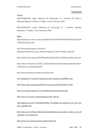 Paredes Exteriores Construções II 
Bibliografia: 
Livros: 
MASCARENHAS, Jorge, Sistemas de Construção: III – Paredes (2º Parte) e 
Materiais Básicos (1ºparte), 3º edição. Livros Horizonte, 2004 
MASCARENHAS, Jorge, Sistemas de Construção: II – Paredes: Paredes 
exteriores, 4º edição. Livros Horizonte, 2005 
Sites: 
http://repositorium.sdum.uminho.pt/bitstream/1822/817/8/Parte%20III%20(Pag%20 
198%20a%20224).pdf 
http://www.estig.ipbeja.pt/~pdnl/Sub-paginas/ 
ProcesConst_apoio_ficheiros/aulas/PC_Cap9_Paredes_web.pdf 
http://www2.ufp.pt/~jguerra/PDF/Betao/Paredes%20em%20Betao%20Armado.pdf 
http://www.construlink.com/2003_ConstrulinkPress/Ficheiros/MonografiasPrimeira 
sPaginas/mn_paredestaipa6.pdf 
http://www.paulojones.com/tecnicas/adobe.htm 
UFP_Materiais-e-Tecnicas-Tradicionais-de-Construcao_GUERRA-Joao 
http://www.apfac.pt/congresso2007/comunicacoes/Paper%2023_07.pdf 
http://ms.oyamada.sites.uol.com.br/pdf/Fissurasemalvenarias.pdf 
http://www.civil.uminho.pt/alvenaria/docs/169_180.pdf 
http://paginas.fe.up.pt/~vpfreita/pce04003_Tecnologia_de_aplicacao_de_vidro_ext 
erior_agrafado.pdf 
http://www.pucrs.br/feng/civil/professores/kalil/topicos_especiais_madeira_aula_02 
_paredes_de_madeira.pdf 
http://www.civil.uminho.pt/alvenaria/docs/Silva.pdf 
ISMAT ‐ 2º Semestre – 2º ano – Turma N 2010 ‐ 2011 97 
 
