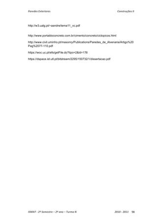 Paredes Exteriores Construções II 
http://w3.ualg.pt/~aandre/tema11_vc.pdf 
http://www.portaldoconcreto.com.br/cimento/concreto/ciclopicos.html 
http://www.civil.uminho.pt/masonry/Publications/Paredes_de_Alvenaria/Artigo%20 
Pag%2077-110.pdf 
https://woc.uc.pt/efs/getFile.do?tipo=2&id=176 
https://dspace.ist.utl.pt/bitstream/2295/150732/1/dissertacao.pdf 
ISMAT ‐ 2º Semestre – 2º ano – Turma N 2010 ‐ 2011 98 
