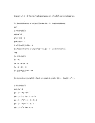 de g com f, h: A → C. Dizemos função g composta com a função f, representada por gof.
Ex1:Ao considerarmos as funções f(x) = 4x e g(x) = x² + 5, determinaremos:
g o f
(g o f)(x) = g(f(x))
g(x) = x² + 5
g(4x) = (4x)² + 5
g(4x) = 16x² + 5
(g o f)(x) = g(f(x)) = 16x² + 5
Ex2:Ao considerarmos as funções f(x) = 4x e g(x) = x² + 5, determinaremos:
f o g
(f o g)(x) = f(g(x))
f(x) = 4x
f(x² + 5) = 4 * (x² + 5)
f(x² + 5) = 4x² + 20
(f o g)(x) = f(g(x)) = 4x² + 20
Ex3:Vamos determinar g(f(x)) e f(g(x)), em relação às funções f(x) = x + 2 e g(x) = 4x² – 1.
(g o f)(x) = g(f(x))
g(x) = 4x² – 1
g(x + 2) = 4 * (x + 2)² – 1
g(x + 2) = 4 * (x + 2) * (x + 2) – 1
g(x + 2) = 4 * (x² + 2x + 2x + 4) – 1
g(x + 2) = 4 * (x² + 4x + 4) – 1
g(x + 2) = 4x² + 16x + 16 – 1
 