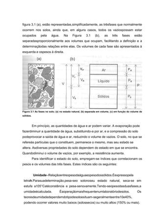 figura 3.1 (a), estão representadas,simplificadamente, as trêsfases que normalmente
ocorrem nos solos, ainda que, em alguns casos, todos os vaziospossam estar
ocupados pela água. Na Figura 3.1 (b), as três fases estão
separadasproporcionalmente aos volumes que ocupam, facilitando a definição e a
determinaçãodas relações entre elas. Os volumes de cada fase são apresentados à
esquerda e ospesos à direita.
Figura 3.1 As fases no solo; (a) no estado natural, (b) separada em volume, (c) em função do volume de
sólidos.
Em princípio, as quantidades de água e ar podem variar. A evaporação pode
fazerdiminuir a quantidade de água, substituindo-a por ar, e a compressão do solo
podeprovocar a saída de água e ar, reduzindo o volume de vazios. O solo, no que se
refereàs partículas que o constituem, permanece o mesmo, mas seu estado se
altera. Asdiversas propriedades do solo dependem do estado em que se encontra.
Quandodiminui o volume de vazios, por exemplo, a resistência aumenta.
Para identificar o estado do solo, empregam-se índices que correlacionam os
pesos e os volumes das três fases. Estes índices são os seguintes:
Umidade–Relaçãoentreopesodaáguaeopesodossólidos.Éexpressopela
letrah.Parasuadeterminação,pesa-seo solonoseu estado natural, seca-se em
estufa a105°Catéconstância e pesa-senovamente.Tendo-seopesodasduasfases,a
umidadeécalculada. Éaoperaçãomaisfrequentenumlaboratóriodesolos. Os
teoresdeumidadedependemdotipodesoloesituam-segeralmenteentre10e40%,
podendo ocorrer valores muito baixos (solossecos) ou muito altos (150% ou mais).
 