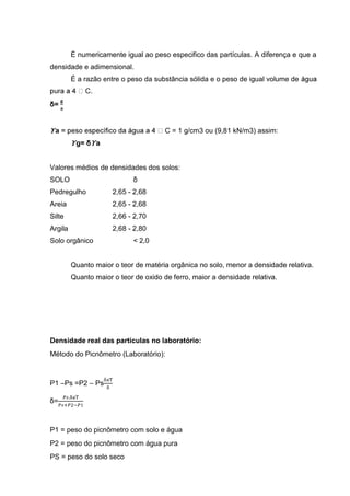 É numericamente igual ao peso especifico das partículas. A diferença e que a
densidade e adimensional.
É a razão entre o peso da substância sólida e o peso de igual volume de
C.
δ=
ϒa C = 1 g/cm3 ou (9,81 kN/m3) assim:
ϒg= δϒa
Valores médios de densidades dos solos:
SOLO δ
Pedregulho 2,65 - 2,68
Areia 2,65 - 2,68
Silte 2,66 - 2,70
Argila 2,68 - 2,80
Solo orgânico < 2,0
Quanto maior o teor de matéria orgânica no solo, menor a densidade relativa.
Quanto maior o teor de oxido de ferro, maior a densidade relativa.
Densidade real das partículas no laboratório:
Método do Picnômetro (Laboratório):
P1 –Ps =P2 – Ps
δ=
P1 = peso do picnômetro com solo e água
P2 = peso do picnômetro com água pura
PS = peso do solo seco
 