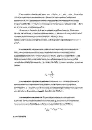 Parasuadeterminação,molda-se um cilindro do solo cujas dimensões
conhecidaspermitemcalcularovolume.Opesototaldivididopelovolumeéopeso
específiconatural.Opesoespecíficotambémpodeserdeterminadoapartirdecorpos
irregulares,obtendo-seovolumepormeiodopesoimerson’água.Paratal,ocorpo deve
ser previamente envolto por parafina.
Opesoespecíficonaturalnãovariamuitoentreosdiferentessolos.Situa-seem
tornode19e20kN/m³e,porisso,quandonãoconhecido,éestimadocomoiguala20kN/m³.
Podeserumpoucomaior(21kN/m³)oumenor(17kN/m³).Casos
especiais,comoasargilasorgânicasmoles,podemapresentarpesosespecíficosde14
kN/m³.
Pesoespecíficoaparenteseco-Relaçãoentreopesodossólidoseovolume
total.Correspondeaopesoespecíficoqueosoloteriaseviesseaficarseco,seisto
pudesseocorrersemquehouvessevariaçãodevolume.Expressopelosímboloγs.Não
édeterminadodiretamenteemlaboratório,mascalculadoapartirdopesoespecífico
naturaledaumidade.Situa-seentre13e19kN/m³(4a5kN/m³nocasodeargilas orgânicas
moles).
Pesoespecíficoaparentesaturado–Pesoespecíficodosoloseviesseaficar
saturadoeseistoocorressesemvariaçãodevolume.Édepoucaaplicaçãoprática,
servindopara a programaçãodeensaiosouaanálisededepósitosdeareiaquepossam
vir a se saturar. Expresso peloysat,é da ordem de 20 kN/m³.
Pesoespecíficosubmerso–Éopesoespecíficoefetivodosoloquando
submerso.Serveparacálculosdetensõesefetivas.Éigualaopesoespecíficonatural
menosopesoespecíficodaágua,portantocomvaloresdaordemde10kN/m³.
Granulometria
 