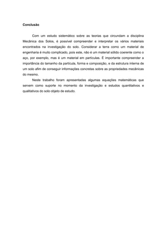 Conclusão
Com um estudo sistemático sobre as teorias que circundam a disciplina
Mecânica dos Solos, é possível compreender e interpretar os vários materiais
encontrados na investigação do solo. Considerar a terra como um material de
engenharia é muito complicado, pois este, não é um material sólido coerente como o
aço, por exemplo, mas é um material em partículas. É importante compreender a
importância do tamanho da partícula, forma e composição, e da estrutura interna de
um solo afim de conseguir informações concretas sobre as propriedades mecânicas
do mesmo.
Neste trabalho foram apresentadas algumas equações matemáticas que
servem como suporte no momento da investigação e estudos quantitativos e
qualitativos do solo objeto de estudo.
 