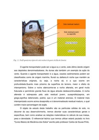 O agente transportador pode ser a água ou o vento, este último dando origem
aos depósitos denominadosloess. As dunas são também um exemplo da ação do
vento. Quando o agente transportador é a água, ossolos sedimentares podem ser
classificados como de origem marinha, fluvial ou deltaico.A rocha que mantém as
características originais, ou seja, a rocha sã, é a que ocorre em
profundidade.Quanto mais próximo da superfície do terreno, maior o efeito do
intemperismo. Sobre a rocha sãencontra-se a rocha alterada, em geral muito
fraturada e permitindo grande fluxo de água através dedescontinuidades. A rocha
alterada é sobreposta pelo solo residual jovem, ousaprolito(sapros, em
grego,significa deteriorado, podre), que é um material arenoso. O material mais
intemperizado ocorre acima dosaprolito e é denominadosolo residual maduro, o qual
contém maior percentagem de argila.
O objeto de estudo deste trabalho são as partículas sólidas do solo, no
decorrer do seu desenvolvimento, iremos abordar suas características gerais e
específicas, bem como analisar as relações matemáticas no cálculo de sua massa,
peso e densidade. O referencial teórico que iremos utilizar estará pautado no livro
"Curso Básico de Mecânica dos Solos" escrito pelo professor Carlos de Sousa Pinto.
 