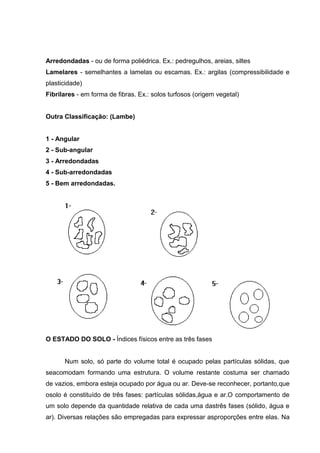 Arredondadas - ou de forma poliédrica. Ex.: pedregulhos, areias, siltes
Lamelares - semelhantes a lamelas ou escamas. Ex.: argilas (compressibilidade e
plasticidade)
Fibrilares - em forma de fibras. Ex.: solos turfosos (origem vegetal)
Outra Classificação: (Lambe)
1 - Angular
2 - Sub-angular
3 - Arredondadas
4 - Sub-arredondadas
5 - Bem arredondadas.
O ESTADO DO SOLO - Índices físicos entre as três fases
Num solo, só parte do volume total é ocupado pelas partículas sólidas, que
seacomodam formando uma estrutura. O volume restante costuma ser chamado
de vazios, embora esteja ocupado por água ou ar. Deve-se reconhecer, portanto,que
osolo é constituído de três fases: partículas sólidas,água e ar.O comportamento de
um solo depende da quantidade relativa de cada uma dastrês fases (sólido, água e
ar). Diversas relações são empregadas para expressar asproporções entre elas. Na
 