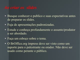 Ao criar os  slides Busque conhecer o publico e suas expectativas antes de preparar os slides. Fuja de apresentações padronizadas. Estude e conheça profundamente o assunto/produtor a ser abordado. Faça um esboço sobre o tema. O BrOffice.org impress deve ser visto como um suporte para o palestrante ou orador. Não deve ser usado como perante o público. 
