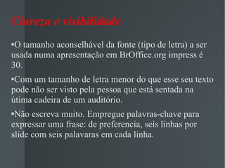 Clareza e visibilidade O tamanho aconselhável da fonte (tipo de letra) a ser usada numa apresentação em BrOffice.org impress é 30. Com um tamanho de letra menor do que esse seu texto pode não ser visto pela pessoa que está sentada na útima cadeira de um auditório. Não escreva muito. Empregue palavras-chave para expressar uma frase: de preferencia, seis linhas por slide com seis palavaras em cada linha. 