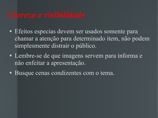 Clareza e visibilidade Efeitos especias devem ser usados somente para chamar a atenção para determinado item, não podem simplesmente distrair o público. Lembre-se de que imagens servem para informa e não enfeitar a apresentação. Busque cenas condizentes com o tema.  