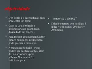 objetividade Dez slides é o aconselhável para apresentar um tema; Caso se veja obrigado a ultrapassar essa quantidade, divida tudo em blocos .  Para melhor entendimento, abrir espaço para jogos de interação pode quebrar a montonia. Apresentações muito longas podem ser desiteressantes, além de não absorvidas pelo público:20 minutos é o suficiente para “ vender  seu peixe” Calcule o tempo que irá falar; 5 slides = 5 minutos; 20 slides = 20minutos. 
