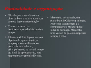 Pontualidade e organização  Não chegue  atrasado ou em cima da hora e se isso acontecer comece logo a apresentação. Comece termine no horário,sempre administrando o tempo. Informe e defina logo o inicio o objetivo da apresentação; o tempo que será utilizado; os possiveis intervalos e , principalmente, se haverá tempo ,no final da apresentação, para responder a eventuais dúvidas.  Mantenha, por cautela, um plano b ao BrOffce.org impress. Problema s acontecem e o computador ou projetor pode falha na hora agá. Mantenha uma versão da palestra impressa sempre á mão. 