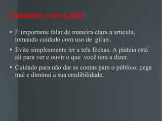 Cuidados com a fala É importante falar de maneira clara a articula, tomando cuidado com uso de  girais. Evite simplesmente ler a tela fechas. A plateia está ali para ver e ouvir o que  você tem a dizer. Cuidado para não dar as contas para o público: pega mal e diminui a sua credibilidade. 