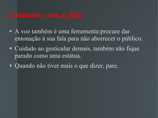 Cuidados com a fala  A voz também é uma ferramenta:procure dar entonação á sua fala para não aborrecer o público. Cuidado ao gesticular demais, também não fique parado como uma estátua. Quando não tiver mais o que dizer, pare. 