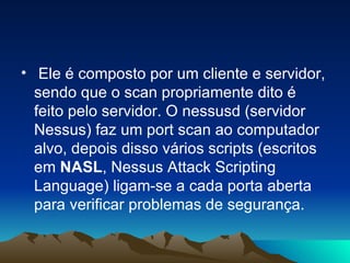 • Ele é composto por um cliente e servidor,
  sendo que o scan propriamente dito é
  feito pelo servidor. O nessusd (servidor
  Nessus) faz um port scan ao computador
  alvo, depois disso vários scripts (escritos
  em NASL, Nessus Attack Scripting
  Language) ligam-se a cada porta aberta
  para verificar problemas de segurança.
 