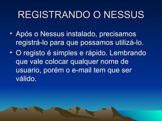 REGISTRANDO O NESSUS
• Após o Nessus instalado, precisamos
  registrá-lo para que possamos utilizá-lo.
• O registo é simples e rápido. Lembrando
  que vale colocar qualquer nome de
  usuario, porém o e-mail tem que ser
  válido.
 