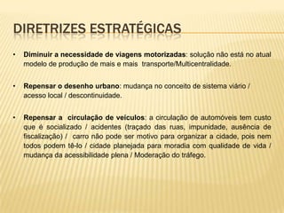 DIRETRIZES ESTRATÉGICAS
•   Diminuir a necessidade de viagens motorizadas: solução não está no atual
    modelo de produção de mais e mais transporte/Multicentralidade.


•   Repensar o desenho urbano: mudança no conceito de sistema viário /
    acesso local / descontinuidade.


•   Repensar a circulação de veículos: a circulação de automóveis tem custo
    que é socializado / acidentes (traçado das ruas, impunidade, ausência de
    fiscalização) / carro não pode ser motivo para organizar a cidade, pois nem
    todos podem tê-lo / cidade planejada para moradia com qualidade de vida /
    mudança da acessibilidade plena / Moderação do tráfego.
 
