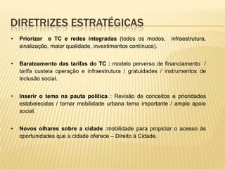 DIRETRIZES ESTRATÉGICAS
•   Priorizar o TC e redes integradas (todos os modos,        infraestrutura,
    sinalização, maior qualidade, investimentos contínuos).


•   Barateamento das tarifas do TC : modelo perverso de financiamento /
    tarifa custeia operação e infraestrutura / gratuidades / instrumentos de
    inclusão social.


•   Inserir o tema na pauta política : Revisão de conceitos e prioridades
    estabelecidas / tornar mobilidade urbana tema importante / amplo apoio
    social.


•   Novos olhares sobre a cidade :mobilidade para propiciar o acesso às
    oportunidades que a cidade oferece – Direito à Cidade.
 