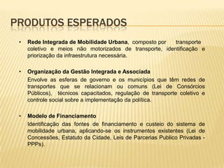PRODUTOS ESPERADOS
 •   Rede Integrada de Mobilidade Urbana, composto por   transporte
     coletivo e meios não motorizados de transporte, identificação e
     priorização da infraestrutura necessária.

 •   Organização da Gestão Integrada e Associada
     Envolve as esferas de governo e os municípios que têm redes de
     transportes que se relacionam ou comuns (Lei de Consórcios
     Públicos), técnicos capacitados, regulação de transporte coletivo e
     controle social sobre a implementação da política.

 •   Modelo de Financiamento
     Identificação das fontes de financiamento e custeio do sistema de
     mobilidade urbana, aplicando-se os instrumentos existentes (Lei de
     Concessões, Estatuto da Cidade, Leis de Parcerias Publico Privadas -
     PPPs).
 