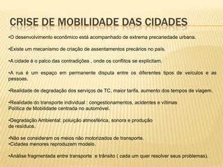 CRISE DE MOBILIDADE DAS CIDADES
•O desenvolvimento econômico está acompanhado de extrema precariedade urbana.

•Existe um mecanismo de criação de assentamentos precários no país.

•A cidade é o palco das contradições , onde os conflitos se explicitam.

•A rua é um espaço em permanente disputa entre os diferentes tipos de veículos e as
pessoas.

•Realidade de degradação dos serviços de TC, maior tarifa, aumento dos tempos de viagem.

•Realidade do transporte individual : congestionamentos, acidentes e vítimas
Política de Mobilidade centrada no automóvel.

•Degradação Ambiental: poluição atmosférica, sonora e produção
de resíduos.

•Não se consideram os meios não motorizados de transporte.
•Cidades menores reproduzem modelo.

•Análise fragmentada entre transporte e trânsito ( cada um quer resolver seus problemas).
 