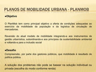 PLANOS DE MOBILIDADE URBANA - PLANMOB
Objetivo


O PlanMob tem como principal objetivo a oferta de condições adequadas ao
exercício da mobilidade da população e da logística de circulação de
mercadorias.

Reversão do atual modelo de mobilidade integrando-a aos instrumentos de
gestão urbanística, subordinando-a aos princípios da sustentabilidade ambiental
e voltando-a para a inclusão social


Desafio
Compreensão, por parte dos gestores públicos, que mobilidade é resultado de
política pública.


A solução dos problemas não pode se basear na solução individual ou
privada (escolha do modo conforme renda)
 