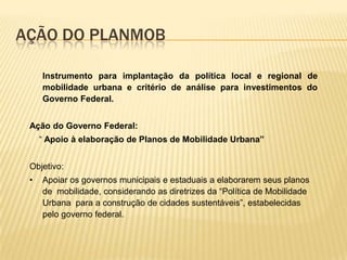 AÇÃO DO PLANMOB

     Instrumento para implantação da política local e regional de
     mobilidade urbana e critério de análise para investimentos do
     Governo Federal.


 Ação do Governo Federal:
     “ Apoio à elaboração de Planos de Mobilidade Urbana”


 Objetivo:
 •   Apoiar os governos municipais e estaduais a elaborarem seus planos
     de mobilidade, considerando as diretrizes da “Política de Mobilidade
     Urbana para a construção de cidades sustentáveis”, estabelecidas
     pelo governo federal.
 