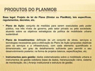 PRODUTOS DO PLANMOB
Base legal: Projeto de lei do Plano (Diretor ou PlanMob), leis específicas,
regulamentos, decretos, etc.

• Plano de Ação: conjunto de medidas para serem executadas pelo poder
  público, nos três níveis de governo, pelo setor privado ou pela sociedade,
  atuando sobre os objetivos estratégicos da política de mobilidade urbana
  sustentável.

• Plano de Investimentos: definição de um conjunto de obras, serviços e
  tecnologias necessárias para a efetivação do Plano de Ação (propostas objetivas
  para os serviços e a infraestrutura), com cada elemento quantificado e
  dimensionado, em grau de detalhamento suficiente para permitir o seu
  desenvolvimento posterior, na forma de projetos básicos, especificações, etc.

• Instrumentos para gestão: dados sistematizados sobre a mobilidade urbana e
  instrumentos de gestão cotidiana (base de dados, hierarquização viária, sistema
  de monitoração, etc.) Arranjo institucional e estrutura de gestão.
 