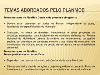 TEMAS ABORDADOS PELO PLANMOB
Temas tratados no PlanMob Gerais e de presença obrigatória

• Devem estar presentes em todos os Planos, independente do porte,
  localização ou especificidades do Município.

• Traduzem, na forma de diretrizes, instrumentos e ações propostas as
  iniciativas necessárias para implementar os conceitos definidos na Política
  Nacional de Mobilidade Urbana Sustentável de fortalecimento da gestão
  pública, de prioridade ao transporte coletivo e aos meios de transporte não
  motorizados, de inclusão social, de gestão democrática e de sustentabilidade
  ambiental.
Temas tratados no PlanMob
Temas particulares ou específicos

• Dependem das características e condições locais de cada Município.

• São apresentados através de ações e projetos que devem constar do Plano de
  Investimentos, considerados segundo as características de cada localidade.
 